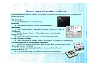 www.micronica.es
a la vez?).
bajo
es.
Pueden establecerse diferentes criterios o características para definir sistemas operativos, aquí vamos a detallar
los más importantes:
• Tipo de Interfaz
 Gráfico (GUI) o texto (modo comando).
• Multitarea
 Se pueden realizar varias tareas al mismo tiempo en el S.I. ¿?
• Multiusuario
 Varios usuarios pueden trabajar a la vez sobre el mismo S.I. (¿
• Multipuesto
 Pueden ejecutarse tareas en el desde diferentes puestos de tra
• Multiprocesador
 Puede trabajar y repartir las tareas en varios microprocesador
• Cliente o servidor ( o ambos )
 Según preste servicios o los use (servidor Web, servidor de ficheros, estación de trabajo).
• Plataformas o familias de microprocesadores soportados
 Familia de microprocesadores sobre la que puede trabajar. Ver concepto de familia.
• Sistemas de archivos manejados
 Organizaciones de sistemas de archivos a las que puede acceder y usar.
• Tipo de licencias de uso
 Si es propietarios, libre, etc. (Ver apartado licencias sección anterior).
 