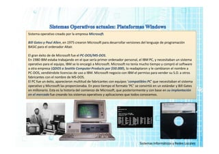Sistema operativo creado por la empresa Microsoft.
Bill Gates y Paul Allen, en 1975 crearon Microsoft para desarrollar versiones del lenguaje de programación
BASIC para el ordenador Altair.
El gran éxito de de Microsoft fue el PC-DOS/MS-DOS.
En 1980 IBM estaba trabajando en el que sería primer ordenador personal, el IBM PC, y necesitaban un sistema
operativo para el equipo, IBM se lo encargó a Microsoft. Microsoft no tenía mucho tiempo y compró el software
a otra empresa (QDOS a Seattle Computer Products por $50.000), lo readaptaron y le cambiaron el nombre a
PC-DOS, vendiéndole licencias de uso a IBM. Microsoft negocio con IBM el permiso para vender su S.O. a otros
fabricantes con el nombre de MS-DOS.
El PC fue un éxito, aparecieron multitud de fabricantes con equipos ‘compatibles PC’ que necesitaban el sistema
operativo y Microsoft las proporcionaba. En poco tiempo el formato ‘PC’ se convirtió en un estándar y Bill Gates
en millonario. Esta es la historia del comienzo de Microsoft, que posteriormente y con base en su implantación
en el mercado fue creando los sistemas operativos y aplicaciones que todos conocemos.
Sistemas Informáticos y Redes Locales
 