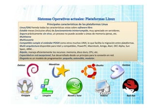 Principales características de las plataformas Linux
Linux/GNU hereda todas las características vistas sobre software libre.
Estable meses (inclusive años) de funcionamiento ininterrumpido, muy apreciado en servidores.
Seguro prácticamente sin virus, un proceso no puede acceder a áreas de memoria ajenas, etc.
Multitarea
Multiusuario
Compatible cumple el estándar POSIX como otros muchos UNIX, lo que facilita la migración entre plataformas.
Multi-arquitectura disponible para Intel y compatibles, PowerPC, Macintosh, Amiga, Atari, DEC Alpha, Sun
Sparc, ARM.. .
Rápido, maneja eficientemente los recursos: memoria, disco duro, CPU, etc.
Capacidad en red excepcional, fue desarrollado desde un principio para la conexión en red.
Elegante es un modelo de programación: pequeño, extensible, modular.
Mandriva
Debian Ubuntu Gentoo
Knoppix Novell / Suse Fedora Red Hat
Linspire
 