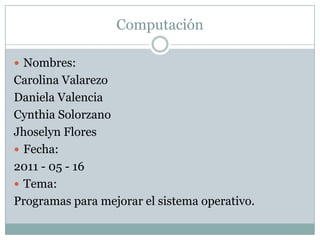 Computación Nombres: Carolina Valarezo Daniela Valencia Cynthia Solorzano Jhoselyn Flores Fecha: 2011 - 05 - 16 Tema: Programas para mejorar el sistema operativo. 