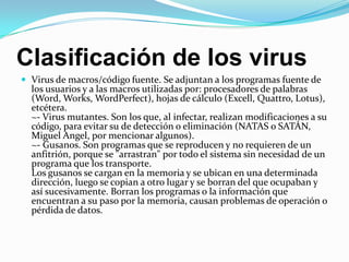 Clasificación de los virusVirus de macros/código fuente. Se adjuntan a los programas fuente de los usuarios y a las macros utilizadas por: procesadores de palabras (Word, Works, WordPerfect), hojas de cálculo (Excell, Quattro, Lotus), etcétera.~- Virus mutantes. Son los que, al infectar, realizan modificaciones a su código, para evitar su de detección o eliminación (NATAS o SATÁN, Miguel Angel, por mencionar algunos).~- Gusanos. Son programas que se reproducen y no requieren de un anfitrión, porque se "arrastran" por todo el sistema sin necesidad de un programa que los transporte. Los gusanos se cargan en la memoria y se ubican en una determinada dirección, luego se copian a otro lugar y se borran del que ocupaban y así sucesivamente. Borran los programas o la información que encuentran a su paso por la memoria, causan problemas de operación o pérdida de datos.