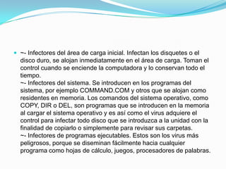 ~- Infectores del área de carga inicial. Infectan los disquetes o el disco duro, se alojan inmediatamente en el área de carga. Toman el control cuando se enciende la computadora y lo conservan todo el tiempo.~- Infectores del sistema. Se introducen en los programas del sistema, por ejemplo COMMAND.COM y otros que se alojan como residentes en memoria. Los comandos del sistema operativo, como COPY, DIR o DEL, son programas que se introducen en la memoria al cargar el sistema operativo y es así como el virus adquiere el control para infectar todo disco que se introduzca a la unidad con la finalidad de copiarlo o simplemente para revisar sus carpetas.~- Infectores de programas ejecutables. Estos son los virus más peligrosos, porque se diseminan fácilmente hacia cualquier programa como hojas de cálculo, juegos, procesadores de palabras. 