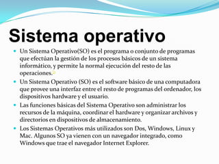Sistema operativoUn Sistema Operativo(SO) es el programa o conjunto de programas que efectúan la gestión de los procesos básicos de un sistema informático, y permite la normal ejecución del resto de las operaciones.[1Un Sistema Operativo (SO) es el software básico de una computadora que provee una interfaz entre el resto de programas del ordenador, los dispositivos hardware y el usuario. Las funciones básicas del Sistema Operativo son administrar los recursos de la máquina, coordinar el hardware y organizar archivos y directorios en dispositivos de almacenamiento. Los Sistemas Operativos más utilizados son Dos, Windows, Linux y Mac. Algunos SO ya vienen con un navegador integrado, como Windows que trae el navegador Internet Explorer.