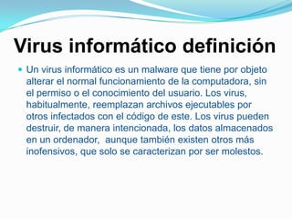 Virus informático definiciónUn virus informático es un malware que tiene por objeto alterar el normal funcionamiento de la computadora, sin el permiso o el conocimiento del usuario. Los virus, habitualmente, reemplazan archivos ejecutables por otros infectados con el código de este. Los virus pueden destruir, de manera intencionada, los datos almacenados en un ordenador,  aunque también existen otros más inofensivos, que solo se caracterizan por ser molestos.