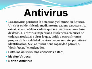 Antivirus Los antivirus permiten la detección y eliminación de virus. Un virus es identificado mediante una cadena característica extraída de su código, cadena que se almacena en una base de datos. El antivirus inspecciona los ficheros en busca de cadenas asociadas a virus lo que, unido a otros síntomas propios de la modalidad de virus de que se trate, permite su identificación. Si el antivirus tiene capacidad para ello, "desinfectara" el ordenador.Entre los antivirus más conocidos están:McafeeViruscanNorton Antivirus