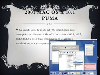 2001 MAC OS X 10.1
PUMA
 fue lanzado luego de un año del 10.0, e incorporaba mejor
desempeño especialmente en Macs G3. Las versiones 10.1.1, 10.1.2,
10.1.3, 10.1.4, y 10.1.5 todas tenían mejora en los errores, y
actualizaciones en sus componentes.
 