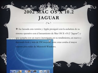 2002 MAC OS X 10.2
JAGUAR
 fue lanzada esta versión y Apple prosiguió con la andadura de su
sistema operativo con el lanzamiento de Mac OS X v10.2 “Jaguar”) y
que contaba con un nuevo incremento en su rendimiento, un nuevo y
depurado look y más de 150 mejoras, entre estas estaba el mayor
soporte para redes de Microsoft Windows.
 