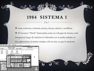 1984 SISTEMA 1
 tenía escritorio, ventanas, iconos, mouse, menús y scrollbars.
 El basurero “Trash” funcionaba como un tobogán de basura, todo
desaparecía luego de reiniciar el ordenador, no se podía trabajar en
dos aplicaciones al mismo tiempo, solo en una, ya que la memoria
virtual no existía.
 