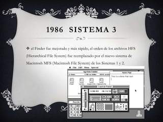 1986 SISTEMA 3
 el Finder fue mejorado y más rápido, el orden de los archivos HFS
(Hierarchical File System) fue reemplazado por el nuevo sistema de
Macintosh MFS (Macintosh File System) de los Sistemas 1 y 2.
 