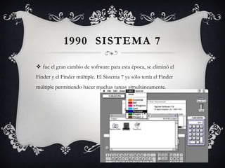 1990 SISTEMA 7
 fue el gran cambio de software para esta época, se eliminó el
Finder y el Finder múltiple. El Sistema 7 ya sólo tenía el Finder
múltiple permitiendo hacer muchas tareas simultáneamente.
 