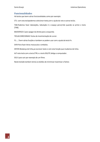 Sonia Araujo sistemas Operativos
5
Funcionalidades
Há teclas que teem várias funcionalidades como por exemplo:
CTL- com esta teclapodemos selecionar texto,com a ajuda do rato e outras teclas.
TAB-Podemos fazer tabulações, tabulação é o espaço percorrido quando se prime a tecla
[TAB].
BACKSPACE-E para apagar da direita para a esquerda.
TECLAS DIRECIONAIS-Teclas de movimentação de cursor.
F1……Teem várias funções e tambem se podem usar com a ajuda da tecla Fn.
Shift-Para fazer letras maiusculas e simbolos.
ENTER-Mudança de linha,ao escrever texto e com esta função que mudamos de linha.
ALT-esta tecla com a tecia CTRL e a tecla DELETE deliga o computador.
ESC-E para sair por exemplo de um filme.
Neste teclado tambem temos os botões de minimizar maximizar e fechar.
 