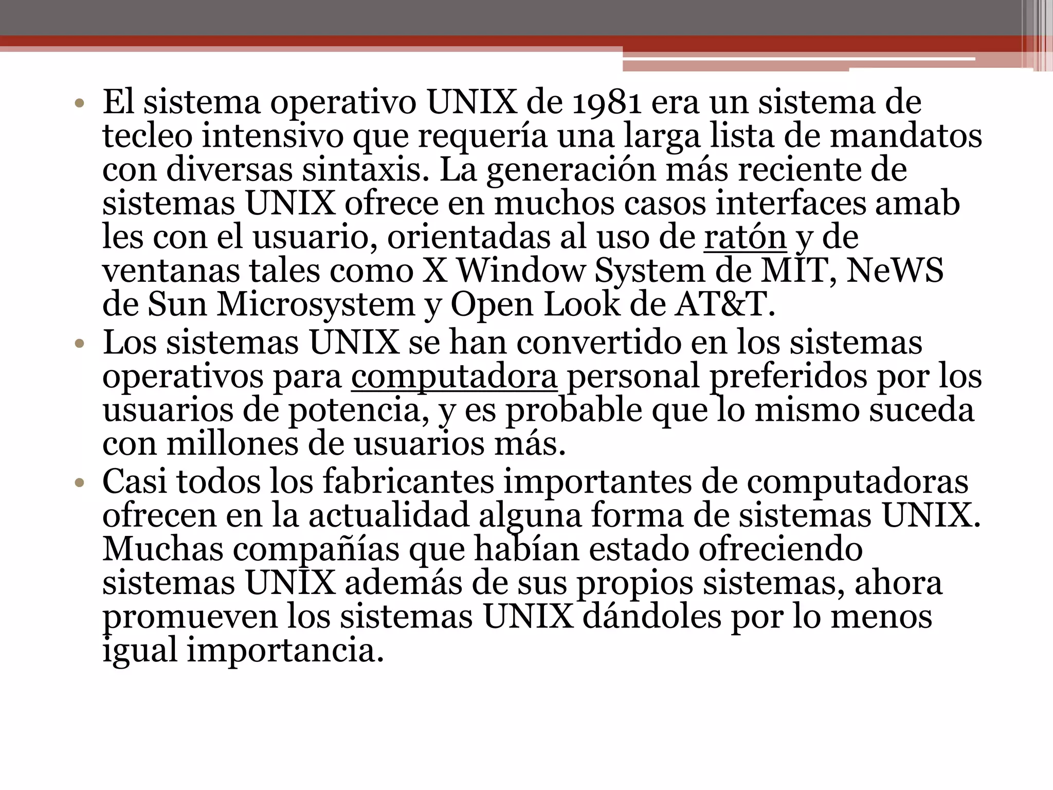 El sistema operativo UNIX de 1981 era un sistema de tecleo intensivo que requería una larga lista de mandatos con diversas sintaxis. La generación más reciente de sistemas UNIX ofrece en muchos casos interfaces amab les con el usuario, orientadas al uso de ratón y de ventanas tales como X WindowSystem de MIT, NeWS de SunMicrosystem y Open Look de AT&T. Los sistemas UNIX se han convertido en los sistemas operativos para computadora personal preferidos por los usuarios de potencia, y es probable que lo mismo suceda con millones de usuarios más. Casi todos los fabricantes importantes de computadoras ofrecen en la actualidad alguna forma de sistemas UNIX. Muchas compañías que habían estado ofreciendo sistemas UNIX además de sus propios sistemas, ahora promueven los sistemas UNIX dándoles por lo menos igual importancia.