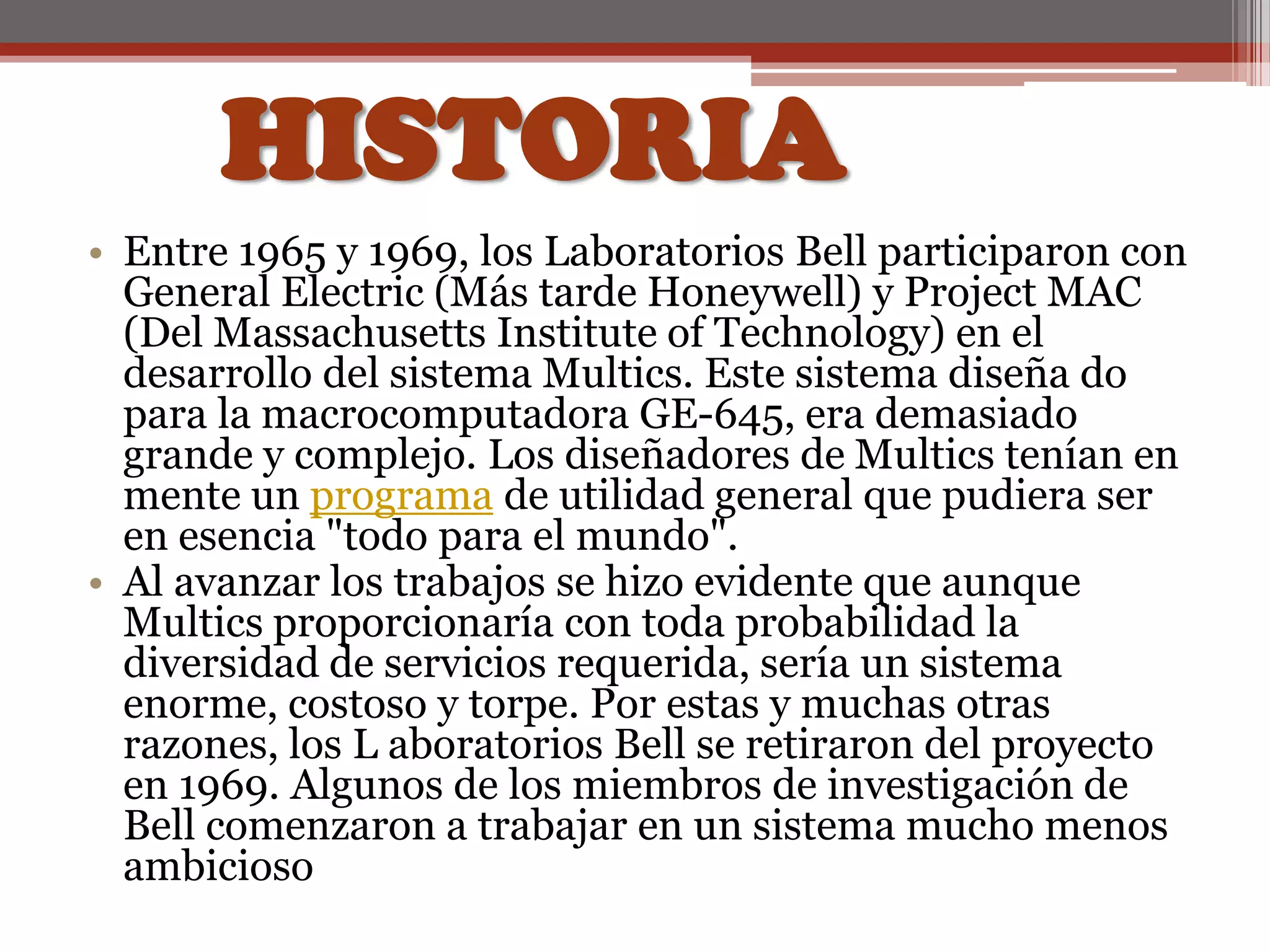 HISTORIAEntre 1965 y 1969, los Laboratorios Bell participaron con General Electric (Más tarde Honeywell) y Project MAC (Del Massachusetts Institute of Technology) en el desarrollo del sistema Multics. Este sistema diseña do para la macrocomputadora GE-645, era demasiado grande y complejo. Los diseñadores de Multics tenían en mente un programa de utilidad general que pudiera ser en esencia "todo para el mundo". Al avanzar los trabajos se hizo evidente que aunque Multics proporcionaría con toda probabilidad la diversidad de servicios requerida, sería un sistema enorme, costoso y torpe. Por estas y muchas otras razones, los L aboratorios Bell se retiraron del proyecto en 1969. Algunos de los miembros de investigación de Bell comenzaron a trabajar en un sistema mucho menos ambicioso