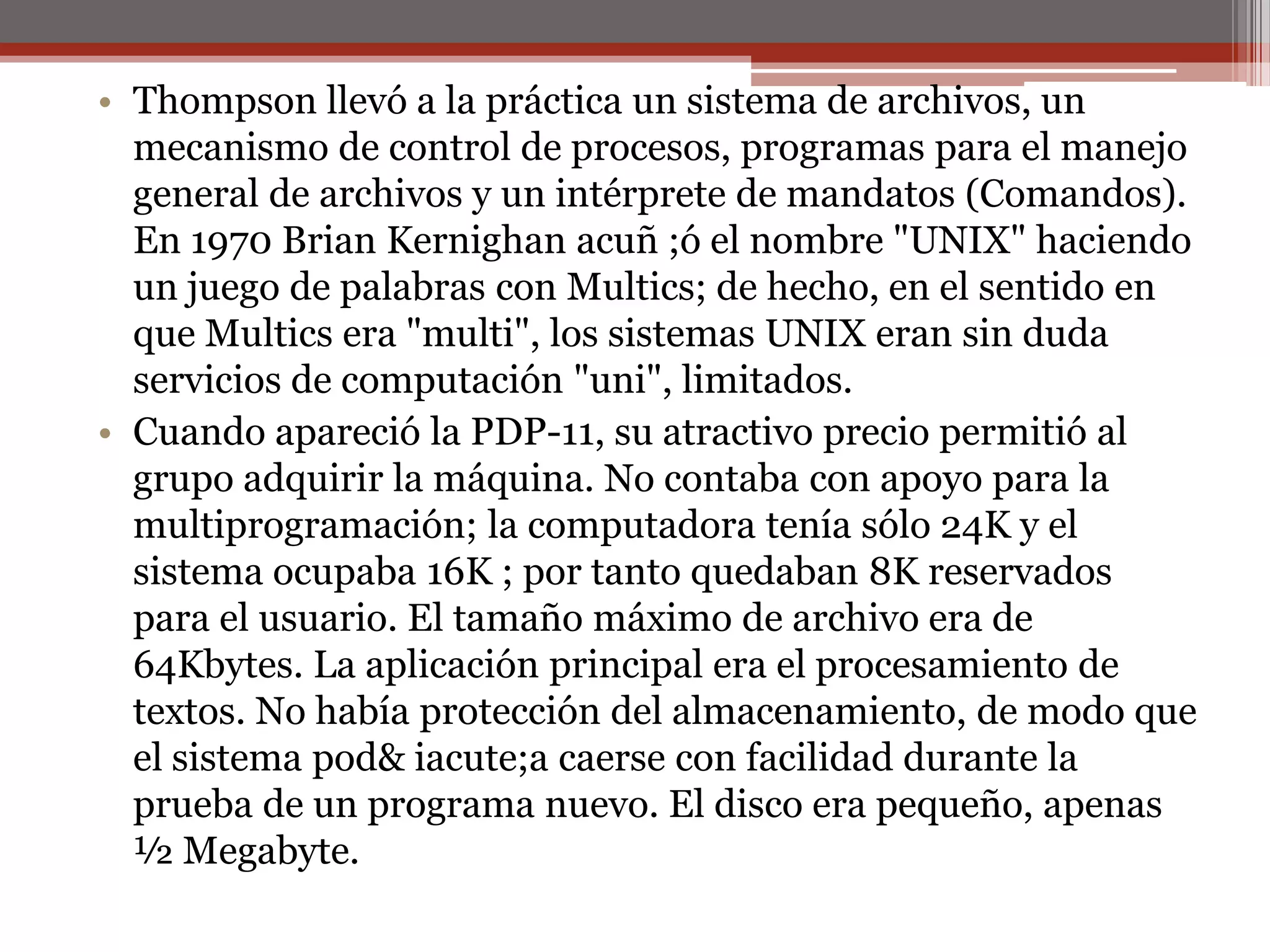 Thompson llevó a la práctica un sistema de archivos, un mecanismo de control de procesos, programas para el manejo general de archivos y un intérprete de mandatos (Comandos). En 1970 Brian Kernighanacuñ ;ó el nombre "UNIX" haciendo un juego de palabras con Multics; de hecho, en el sentido en que Multics era "multi", los sistemas UNIX eran sin duda servicios de computación "uni", limitados.Cuando apareció la PDP-11, su atractivo precio permitió al grupo adquirir la máquina. No contaba con apoyo para la multiprogramación; la computadora tenía sólo 24K y el sistema ocupaba 16K ; por tanto quedaban 8K reservados para el usuario. El tamaño máximo de archivo era de 64Kbytes. La aplicación principal era el procesamiento de textos. No había protección del almacenamiento, de modo que el sistema pod& iacute;a caerse con facilidad durante la prueba de un programa nuevo. El disco era pequeño, apenas ½ Megabyte. 