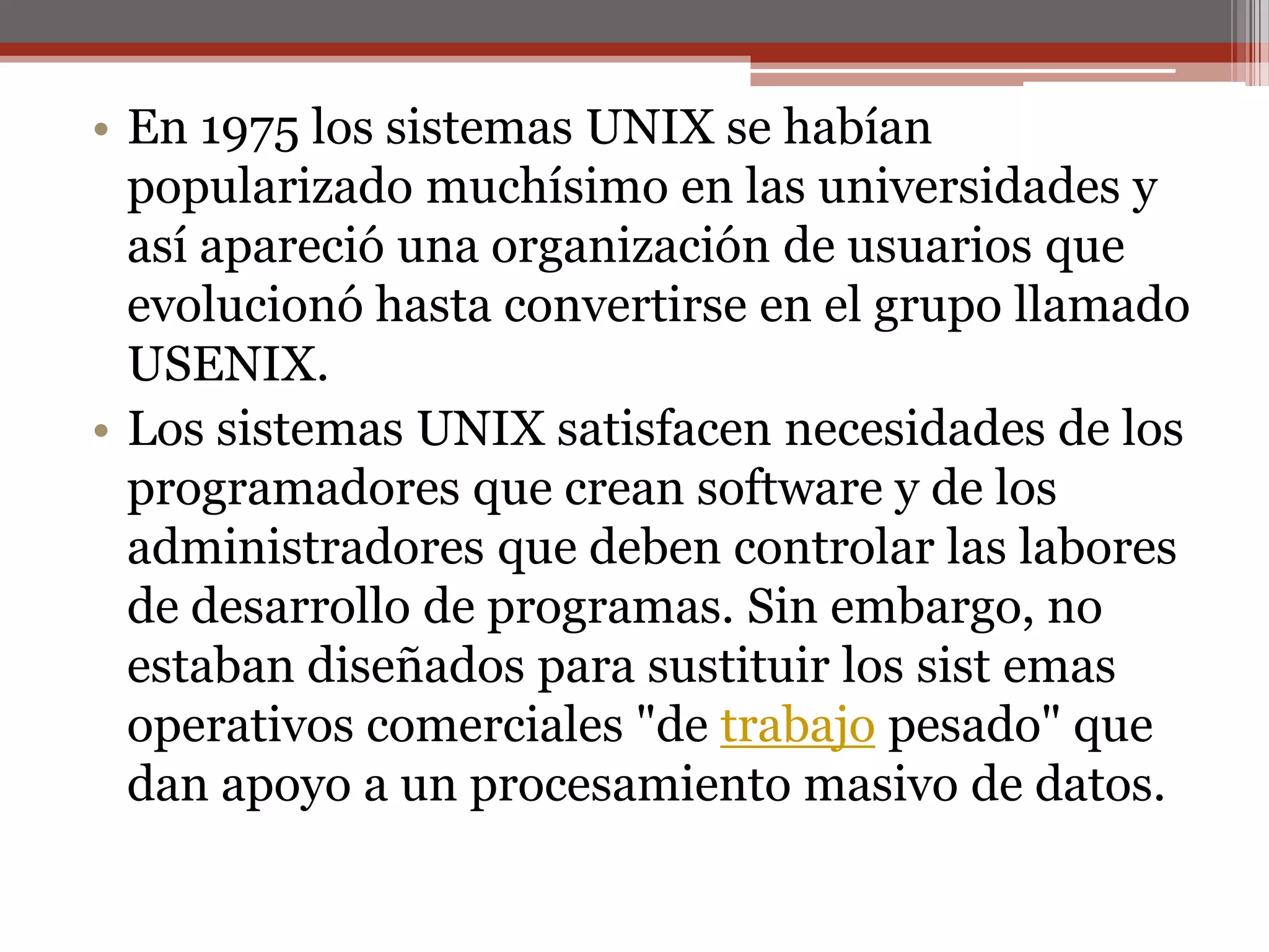 En 1975 los sistemas UNIX se habían popularizado muchísimo en las universidades y así apareció una organización de usuarios que evolucionó hasta convertirse en el grupo llamado USENIX.Los sistemas UNIX satisfacen necesidades de los programadores que crean software y de los administradores que deben controlar las labores de desarrollo de programas. Sin embargo, no estaban diseñados para sustituir los sistemas operativos comerciales "de trabajo pesado" que dan apoyo a un procesamiento masivo de datos. 