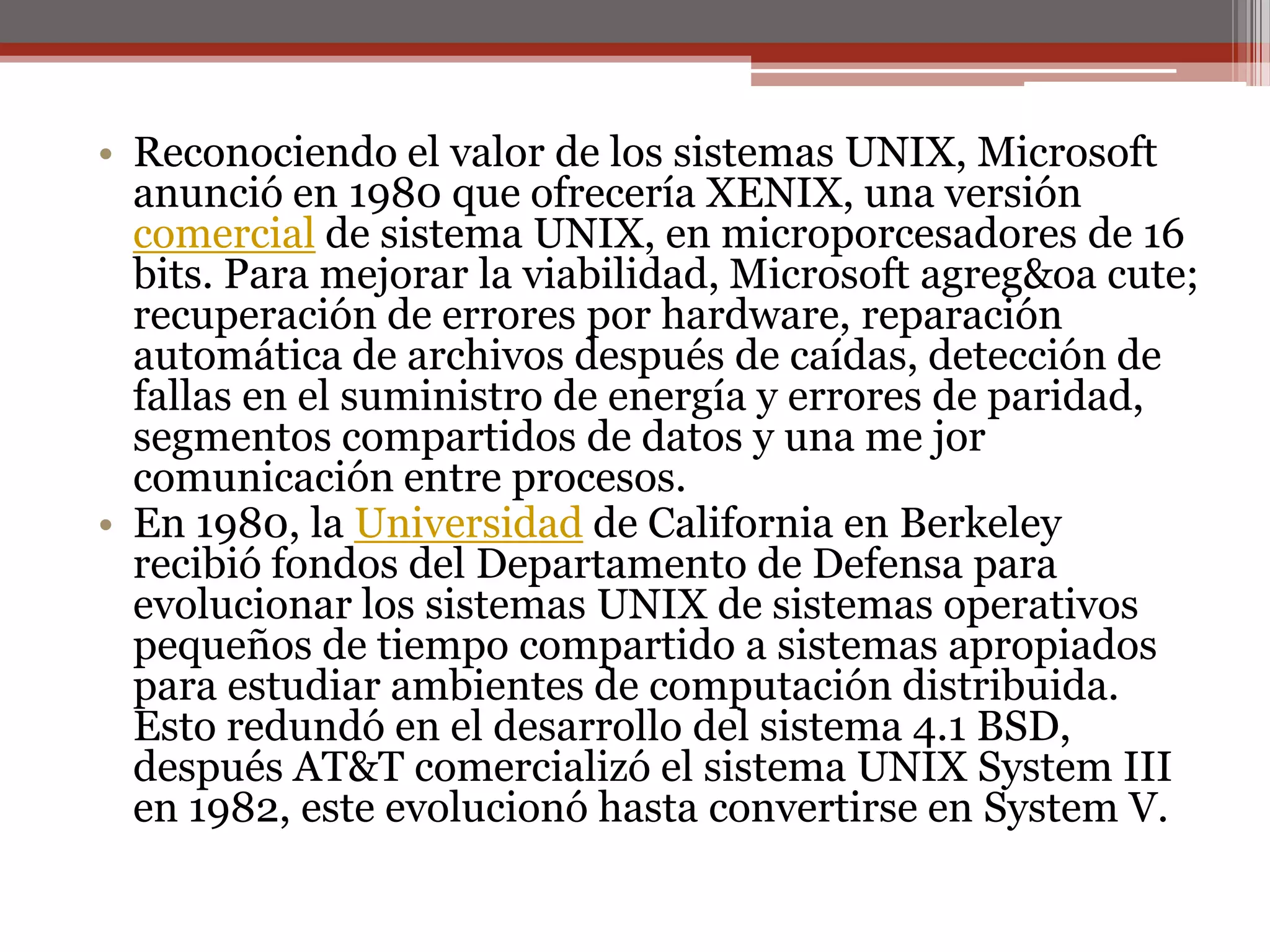 Reconociendo el valor de los sistemas UNIX, Microsoft anunció en 1980 que ofrecería XENIX, una versión comercial de sistema UNIX, en microporcesadores de 16 bits. Para mejorar la viabilidad, Microsoft agreg&oa cute; recuperación de errores por hardware, reparación automática de archivos después de caídas, detección de fallas en el suministro de energía y errores de paridad, segmentos compartidos de datos y una me jor comunicación entre procesos. En 1980, la Universidad de California en Berkeley recibió fondos del Departamento de Defensa para evolucionar los sistemas UNIX de sistemas operativos pequeños de tiempo compartido a sistemas apropiados para estudiar ambientes de computación distribuida. Esto redundó en el desarrollo del sistema 4.1 BSD, después AT&T comercializó el sistema UNIX System III en 1982, este evolucionó hasta convertirse en System V. 