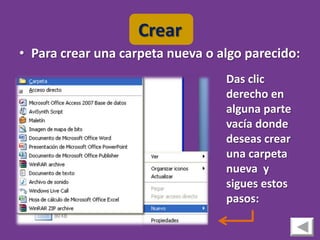 Crear
• Para crear una carpeta nueva o algo parecido:
                                  Das clic
                                  derecho en
                                  alguna parte
                                  vacía donde
                                  deseas crear
                                  una carpeta
                                  nueva y
                                  sigues estos
                                  pasos:
 