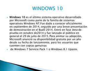  Windows 10 es el último sistema operativo desarrollado
por Microsoft como parte de la familia de sistemas
operativos Windows NT.Fue dado a conocer oficialmente
en septiembre de 2014, seguido por una breve presentación
de demostración en el Budil 2014. Entró en fase beta de
prueba en octubre de2014 y fue lanzado al público en
general el 29 de julio de 2015. Para animar su adopción,
Microsoft anunció su disponibilidad gratuita por un año
desde su fecha de lanzamiento, para los usuarios que
cuenten con copias genuinas
 de Windows 7 Servicie Pack 1 o Windows 8.1 Upaste.
 