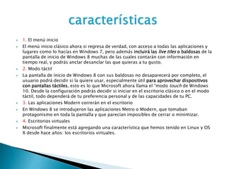  1. El menú inicio
 El menú inicio clásico ahora si regresa de verdad, con acceso a todas las aplicaciones y
lugares como lo hacías en Windows 7, pero además incluirá las live tiles o baldosas de la
pantalla de inicio de Windows 8 muchas de las cuales contarán con información en
tiempo real, y podrás anclar desanclar las que quieras a tu gusto.
 2. Modo táctil
 La pantalla de inicio de Windows 8 con sus baldosas no desaparecerá por completo, el
usuario podrá decidir si la quiere usar, especialmente útil para aprovechar dispositivos
con pantallas táctiles, esto es lo que Microsoft ahora llama el “modo touch de Windows
10. Desde la configuración podrás decidir si iniciar en el escritorio clásico o en el modo
táctil, todo dependerá de tu preferencia personal y de las capacidades de tu PC.
 3. Las aplicaciones Modern correrán en el escritorio
 En Windows 8 se introdujeron las aplicaciones Metro o Modern, que tomaban
protagonismo en toda la pantalla y que parecían imposibles de cerrar o minimizar.
 4. Escritorios virtuales
 Microsoft finalmente está agregando una característica que hemos tenido en Linux y OS
X desde hace años: los escritorios virtuales.
 