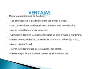  Mayor compatibilidad de hardware.

-Fue enfocado en el desarrollo para uso d video juegos.

-Los controladores de dispositivos se encuentran actualizados.

-Mayor velocidad en procesamiento.

-Compatibilidad con las nuevas tecnologías en Software y Hardware.

-Extensa compatibilidad con redes (Inalámbricas, Infrarrojo - Etc.).

-Nuevo diseño Visual.

-Mayor facilidad de uso para usuarios inexpertos.

-Ofrece mejor flexibilidad en control de el Windows GUI.
 
