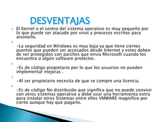  El Kernel o el centro del sistema operativo es muy pequeño por
lo que puede ser atacado por virus y procesos escritos para
aruinarlo.

-La seguridad en Windows es muy baja ya que tiene ciertos
puertos que pueden ser accesados desde Internet y estos deben
de ser protegidos con parches que envia Microsoft cuando los
encuentra o algún software protector.

-Es de código propietario por lo que los usuarios no pueden
implementar mejoras .

-Al ser propietario necesita de que se compre una licencia.

-Es de código No distribuido que significa que no puede convivir
con otros sistemas operativo y debe usar una herramienta extra
para instalar otros Sistemas entre ellos VMWARE magnifico por
cierto aunque hay que pagarlo.
 