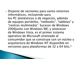  Dispone de versiones para varios entornos
informáticos, incluyendo para
los PC domésticos o de negocios, además
de equipos portátiles, "netbooks", "tabletas" y
"centros multimedia". Sucesor de Windows
2000junto con Windows ME, y antecesor
de Windows Vista, es el primer sistema
operativo de Microsoft orientado al
consumidor que se construye con un núcleo y
arquitectura de Windows NT disponible en
versiones para plataformas de 32 y 64 bits.5
 