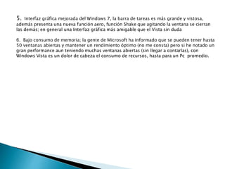 5. Interfaz gráfica mejorada del Windows 7, la barra de tareas es más grande y vistosa,
además presenta una nueva función aero, función Shake que agitando la ventana se cierran
las demás; en general una Interfaz gráfica más amigable que el Vista sin duda
6. Bajo consumo de memoria; la gente de Microsoft ha informado que se pueden tener hasta
50 ventanas abiertas y mantener un rendimiento óptimo (no me consta) pero si he notado un
gran performance aun teniendo muchas ventanas abiertas (sin llegar a contarlas), con
Windows Vista es un dolor de cabeza el consumo de recursos, hasta para un Pc promedio.
 