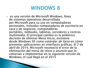  es una versión de Microsoft Windows, línea
de sistemas operativos desarrollada
por Microsoft para su uso en computadoras
personales, incluidas computadoras de escritorio en
casa y de negocios, computadoras
portátiles, netbooks, tabletas, servidores y centros
multimedia. El principal cambio es la polémica
decisión de eliminar Menú Inicio, existente
desde Windows 95 como estándar de facto en cómo
presentar aplicaciones en interfaces gráficas. El 2 de
abril de 2014, Microsoft reconoció el error de la
eliminación del menú de inicio y anunció que lo
volverían a implementar en la siguiente versión de
Windows, el cual llegó en el 2015
 