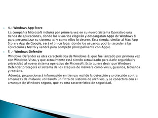  4.- Windows App Store
La compañía Microsoft incluirá por primera vez en su nuevo Sistema Operativo una
tienda de aplicaciones, donde los usuarios elegirán y descargarán Apps de Windows 8
para personalizar su sistema tal y como ellos lo deseen. Esta tienda, similar al Mac App
Store y App de Google, será el único lugar donde los usuarios podrán acceder a las
aplicaciones Metro y vendrá para competir principalmente con Apple.
 5 .- Windows Defender
Windows Defender es otra característica de Windows 8, que fue lanzado por primera vez
con Windows Vista, y que actualmente está siendo actualizado para darle seguridad y
privacidad al nuevo sistema operativo de Microsoft. Esto quiere decir que Windows
Defender protegerá el sistema de los ataques de malware como virus, gusanos, troyanos
y rootkits.
Además, proporcionará información en tiempo real de la detección y protección contra
amenazas de malware utilizando un filtro de sistema de archivos, y se conectará con el
arranque de Windows seguro, que es otra característica de seguridad.
 