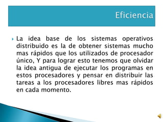    La idea base de los sistemas operativos
    distribuido es la de obtener sistemas mucho
    mas rápidos que los utilizados de procesador
    único, Y para lograr esto tenemos que olvidar
    la idea antigua de ejecutar los programas en
    estos procesadores y pensar en distribuir las
    tareas a los procesadores libres mas rápidos
    en cada momento.
 