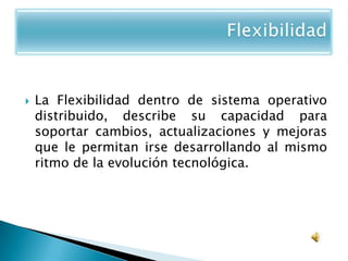    La Flexibilidad dentro de sistema operativo
    distribuido, describe su capacidad para
    soportar cambios, actualizaciones y mejoras
    que le permitan irse desarrollando al mismo
    ritmo de la evolución tecnológica.
 