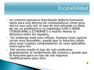    Un sistema operativo distribuido debería funcionar
    tanto para una docena de computadoras como para
    mil en una sola red, el tipo de red utilizada no debe
    de ser un problema ni su topología (LAN o WAN)
    (TOKEN RING o ETHERNET) y mucho menos la
    distancia entre los equipos.
    Sin embargo todo esto influye, Aunque estos puntos
    serian muy deseables, puede que la solución valida
    para unas cuantas computadoras no sean aplicables
    como para mil.
    Del mismo modo el tipo de red condiciona
    grandemente el rendimiento del sistema y puede que
    lo funcione para un tipo de red requiera
    modificaciones para otro.
 