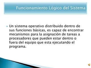    Un sistema operativo distribuido dentro de
    sus funciones básicas, es capaz de encontrar
    mecanismos para la asignación de tareas a
    procesadores que pueden estar dentro o
    fuera del equipo que esta ejecutando el
    programa.
 