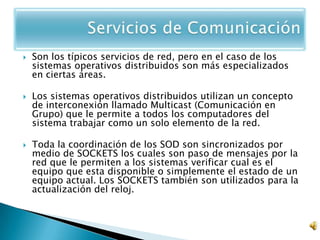    Son los típicos servicios de red, pero en el caso de los
    sistemas operativos distribuidos son más especializados
    en ciertas áreas.

   Los sistemas operativos distribuidos utilizan un concepto
    de interconexión llamado Multicast (Comunicación en
    Grupo) que le permite a todos los computadores del
    sistema trabajar como un solo elemento de la red.

   Toda la coordinación de los SOD son sincronizados por
    medio de SOCKETS los cuales son paso de mensajes por la
    red que le permiten a los sistemas verificar cual es el
    equipo que esta disponible o simplemente el estado de un
    equipo actual. Los SOCKETS también son utilizados para la
    actualización del reloj.
 