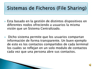    Esta basado en la gestión de distintos dispositivos en
    diferentes nodos ofreciendo a usuarios la misma
    visión que un Sistema Centralizado.

    Dicho sistema permite que los usuarios compartan
    información de forma transparente. Un buen ejemplo
    de esto es los contactos compartidos de cada terminal
    los cuales se reflejan en un solo modulo de contactos
    cada vez que una persona abre sus contactos.
 