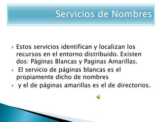    Estos servicios identifican y localizan los
    recursos en el entorno distribuido. Existen
    dos: Páginas Blancas y Paginas Amarillas.
    El servicio de páginas blancas es el
    propiamente dicho de nombres
    y el de páginas amarillas es el de directorios.
 