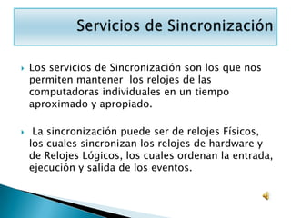    Los servicios de Sincronización son los que nos
    permiten mantener los relojes de las
    computadoras individuales en un tiempo
    aproximado y apropiado.

    La sincronización puede ser de relojes Físicos,
    los cuales sincronizan los relojes de hardware y
    de Relojes Lógicos, los cuales ordenan la entrada,
    ejecución y salida de los eventos.
 