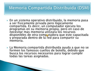    En un sistema operativo distribuido, la memoria pasa
    a ser físicamente privada pero lógicamente
    compartida. Es decir, un computador ejecuta los
    programas en su memoria propia, pero en caso de
    necesitar mas memoria utilizara los recursos
    disponibles de otra computadora que este capacitada
    y preparada dentro de la red para compartir su
    memoria.

   La Memoria compartida distribuida ayuda a que no se
    formen los famosos cuellos de botella, debido que
    busca los recursos necesarios para lograr cumplir
    todas las tareas asignadas.
 