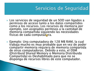    Los servicios de seguridad de un SOD van ligados a
    permisos de acceso tanto a los datos compartidos
    como a los recursos. Los recursos de memoria por
    ejemplo, son asignados permisos a la cantidad de
    memoria compartida siguiendo las necesidades
    físicas de cada computadora.

   Ejemplo: Una computadora de 128 MB RAM, la cual
    trabaja mucho es muy probable que en vez de poder
    compartir memoria requiera de memoria compartida
    de otras computadoras. Debido a esto, el DSM
    (Distribuid Shared Memory o Memoria Distribuida
    Compartida) es Deshabilitado para que no se
    disponga de recursos libres de este computador.
 
