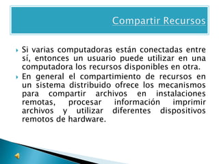    Si varias computadoras están conectadas entre
    sí, entonces un usuario puede utilizar en una
    computadora los recursos disponibles en otra.
   En general el compartimiento de recursos en
    un sistema distribuido ofrece los mecanismos
    para compartir archivos en instalaciones
    remotas,    procesar   información    imprimir
    archivos y utilizar diferentes dispositivos
    remotos de hardware.
 