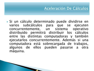    Si un cálculo determinado puede dividirse en
    varios subcálculos para que se ejecuten
    concurrentemente,    un   sistema   operativo
    distribuido permitirá distribuir los cálculos
    entre las distintas computadoras y también
    ejecutarlos concurrentemente. Además si una
    computadora está sobrecargada de trabajos,
    algunos de ellos pueden pasarse a otra
    máquina.
 