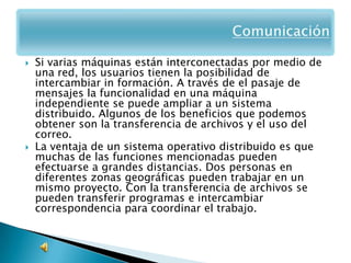    Si varias máquinas están interconectadas por medio de
    una red, los usuarios tienen la posibilidad de
    intercambiar in formación. A través de el pasaje de
    mensajes la funcionalidad en una máquina
    independiente se puede ampliar a un sistema
    distribuido. Algunos de los beneficios que podemos
    obtener son la transferencia de archivos y el uso del
    correo.
   La ventaja de un sistema operativo distribuido es que
    muchas de las funciones mencionadas pueden
    efectuarse a grandes distancias. Dos personas en
    diferentes zonas geográficas pueden trabajar en un
    mismo proyecto. Con la transferencia de archivos se
    pueden transferir programas e intercambiar
    correspondencia para coordinar el trabajo.
 