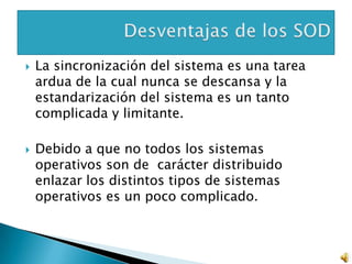    La sincronización del sistema es una tarea
    ardua de la cual nunca se descansa y la
    estandarización del sistema es un tanto
    complicada y limitante.

   Debido a que no todos los sistemas
    operativos son de carácter distribuido
    enlazar los distintos tipos de sistemas
    operativos es un poco complicado.
 