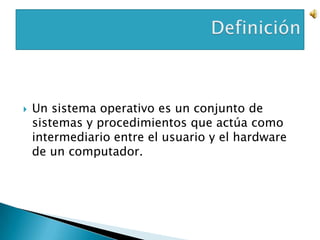    Un sistema operativo es un conjunto de
    sistemas y procedimientos que actúa como
    intermediario entre el usuario y el hardware
    de un computador.
 