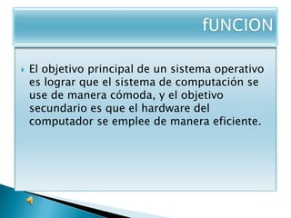   El objetivo principal de un sistema operativo
    es lograr que el sistema de computación se
    use de manera cómoda, y el objetivo
    secundario es que el hardware del
    computador se emplee de manera eficiente.
 