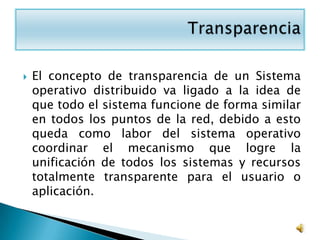    El concepto de transparencia de un Sistema
    operativo distribuido va ligado a la idea de
    que todo el sistema funcione de forma similar
    en todos los puntos de la red, debido a esto
    queda como labor del sistema operativo
    coordinar el mecanismo que logre la
    unificación de todos los sistemas y recursos
    totalmente transparente para el usuario o
    aplicación.
 