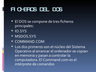 FICHEROS DEL DOS El DOS se compone de tres ficheros principales: IO.SYS  MSDOS.SYS COMMAND.COM Los dos primeros son el núcleo del Sistema Operativo al arrancar el ordenador se copian en memoria y pasan a controlar la computadora. El Command.com es el intérprete de comandos 