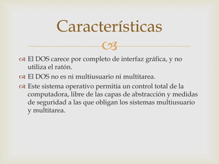 Características

 El DOS carece por completo de interfaz gráfica, y no
utiliza el ratón.
 El DOS no es ni multiusuario ni multitarea.
 Este sistema operativo permitía un control total de la
computadora, libre de las capas de abstracción y medidas
de seguridad a las que obligan los sistemas multiusuario
y multitarea.

 