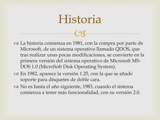 Historia

 La historia comienza en 1981, con la compra por parte de
Microsoft, de un sistema operativo llamado QDOS, que
tras realizar unas pocas modificaciones, se convierte en la
primera versión del sistema operativo de Microsoft MSDOS 1.0 (MicroSoft Disk Operating System).
 En 1982, aparece la versión 1.25, con la que se añade
soporte para disquetes de doble cara.
 No es hasta el año siguiente, 1983, cuando el sistema
comienza a tener más funcionalidad, con su versión 2.0.

 