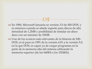 
 En 1984, Microsoft lanzaría su versión 3.0 de MS-DOS, y
es entonces cuando se añade soporte para discos de alta
densidad de 1,2MB y posibilidad de instalar un disco
duro con un máximo de 32MB.
 Uno de los avances más relevantes de la historia de MSDOS, es el paso en 1991 de la versión 4.01 a la versión 5.0,
en la que DOS, es capaz ya de cargar programas en la
parte de la memoria alta del sistema utilizando la
memoria superior (de los 640Kb a los 1024Kb).

 